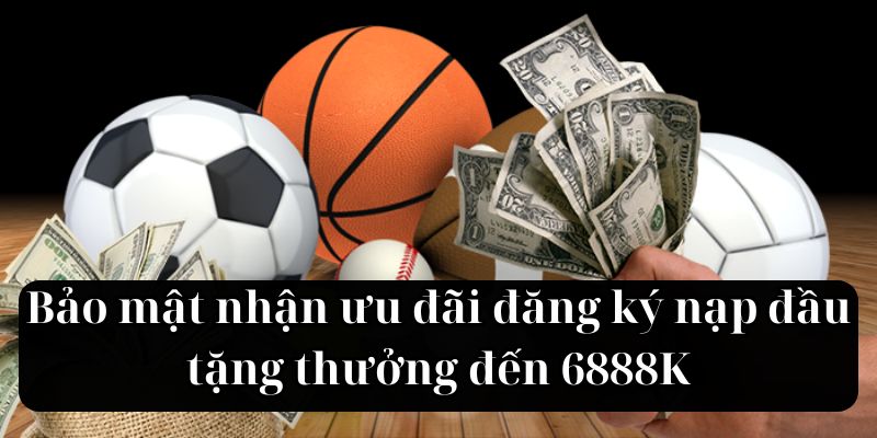 Bảo mật nhận ưu đãi đăng ký nạp đầu tặng thưởng đến 6888K